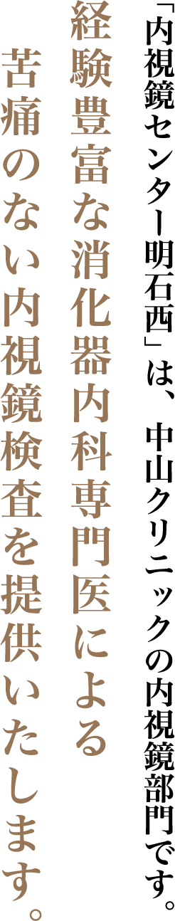 「内視鏡センター明石西」は、中山クリニックの内視鏡部門です。経験豊富な消化器内科専門医による苦痛のない内視鏡検査を提供いたします。すべては患者様の「笑顔」のために。わたし達は「おもてなしの心」で診療にあたります。